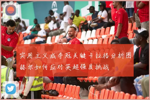 实用主义成夺冠关键卡拉格分析图赫尔如何应对英超强度挑战