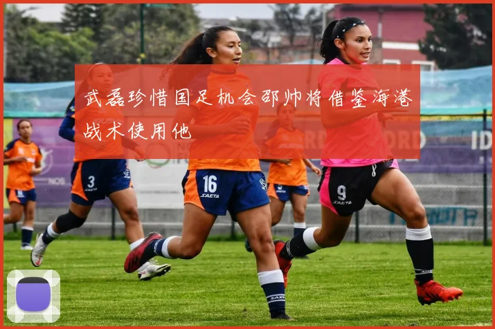 武磊珍惜国足机会邵帅将借鉴海港战术使用他