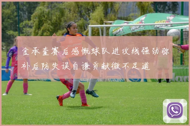 金承奎赛后感慨球队进攻线强劲弥补后防失误自谦贡献微不足道