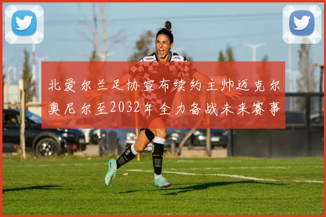 北爱尔兰足协宣布续约主帅迈克尔奥尼尔至2032年全力备战未来赛事
