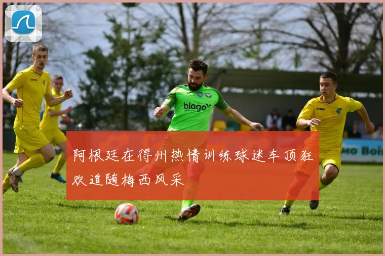 阿根廷在得州热情训练球迷车顶狂欢追随梅西风采