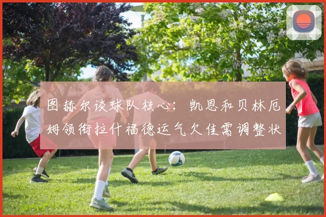 图赫尔谈球队核心：凯恩和贝林厄姆领衔拉什福德运气欠佳需调整状态