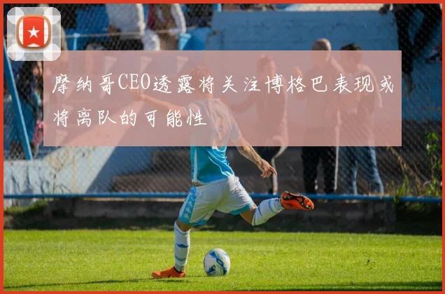 摩纳哥CEO透露将关注博格巴表现或将离队的可能性