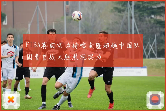 FIBA赛前实力榜喀麦隆超越中国队国青首战大胜展现实力