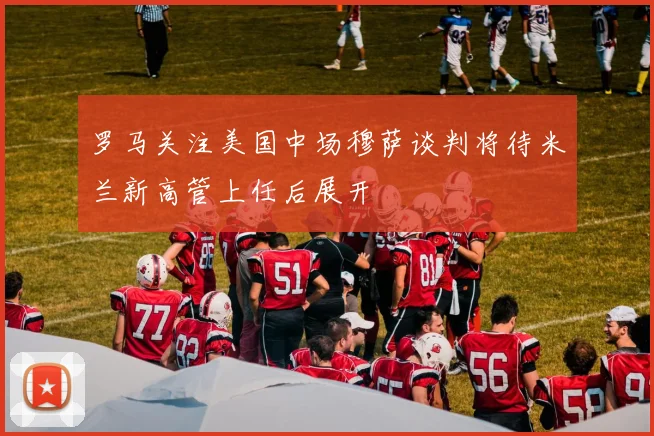罗马关注美国中场穆萨谈判将待米兰新高管上任后展开