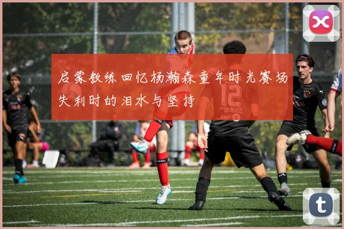 启蒙教练回忆杨瀚森童年时光赛场失利时的泪水与坚持