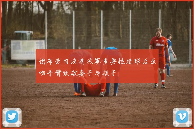德布劳内谈淘汰赛重要性进球后亲吻手臂致敬妻子与孩子