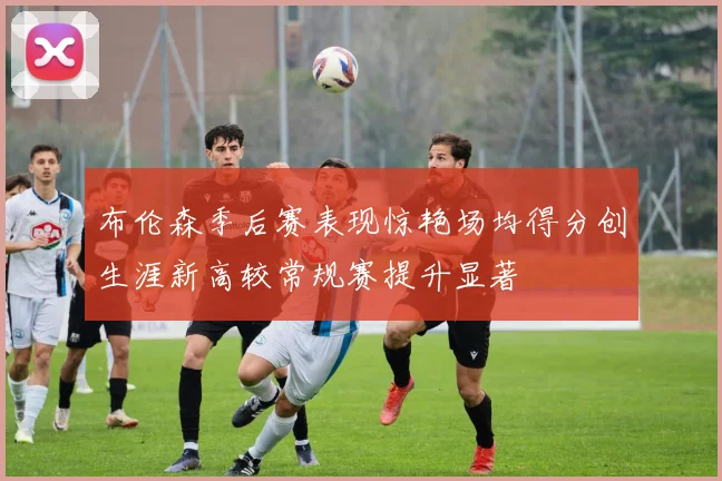 布伦森季后赛表现惊艳场均得分创生涯新高较常规赛提升显著