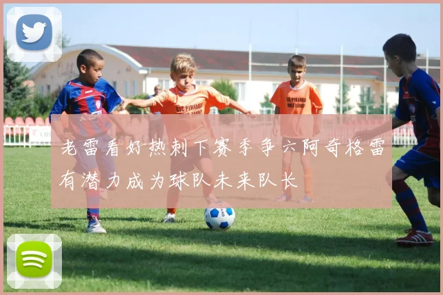 老雷看好热刺下赛季争六阿奇格雷有潜力成为球队未来队长