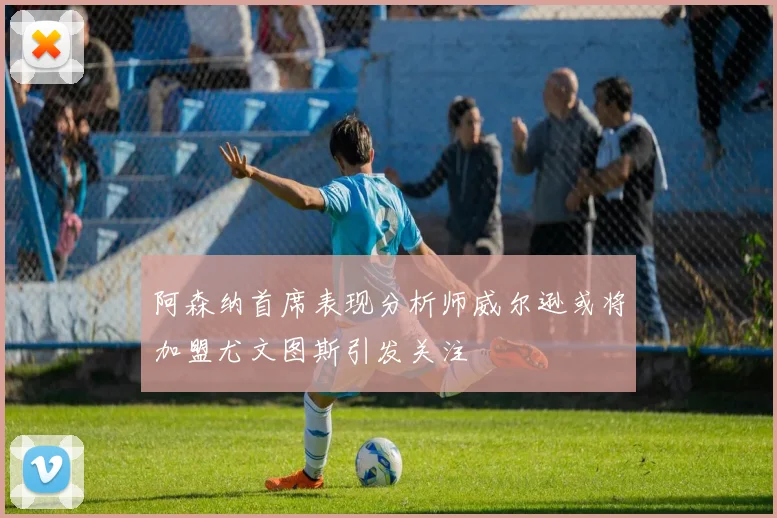 阿森纳首席表现分析师威尔逊或将加盟尤文图斯引发关注