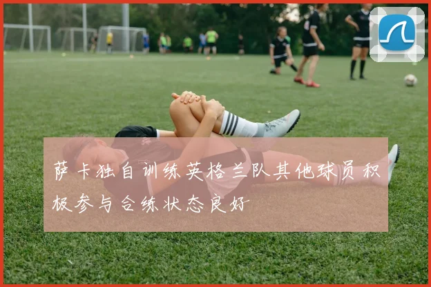 萨卡独自训练英格兰队其他球员积极参与合练状态良好