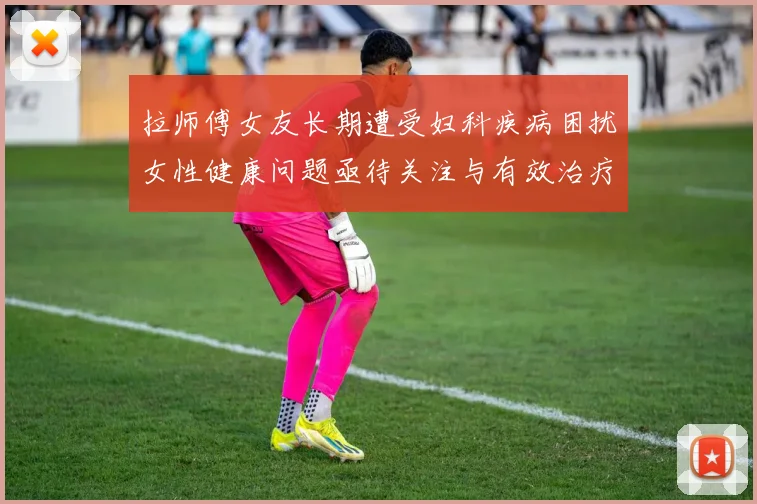 拉师傅女友长期遭受妇科疾病困扰女性健康问题亟待关注与有效治疗方案