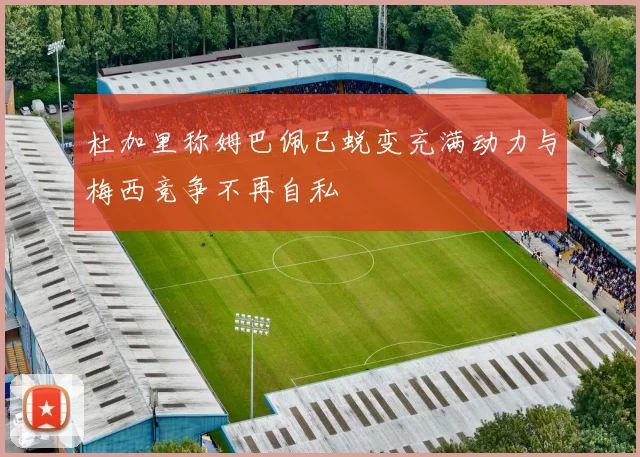杜加里称姆巴佩已蜕变充满动力与梅西竞争不再自私